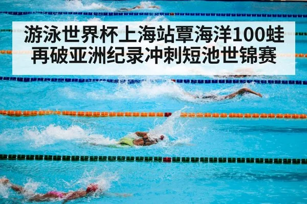 游泳世界杯上海站覃海洋100蛙再破亚洲纪录冲刺短池世锦赛
